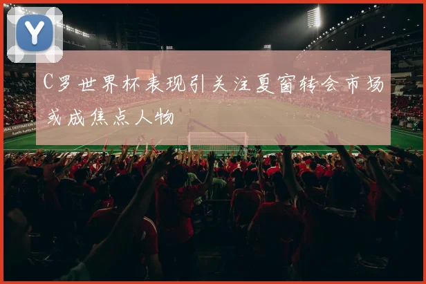 C罗世界杯表现引关注夏窗转会市场或成焦点人物