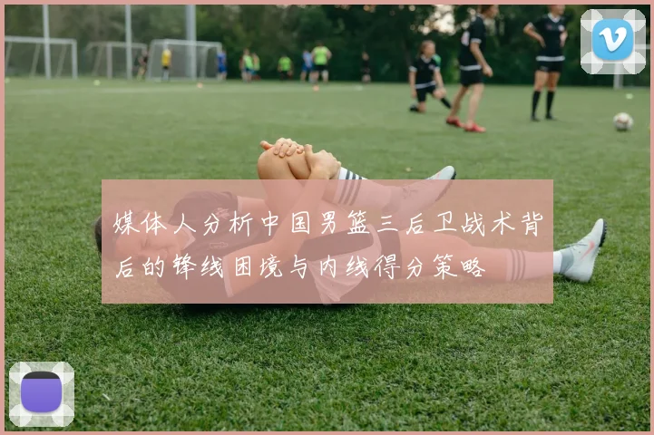 媒体人分析中国男篮三后卫战术背后的锋线困境与内线得分策略