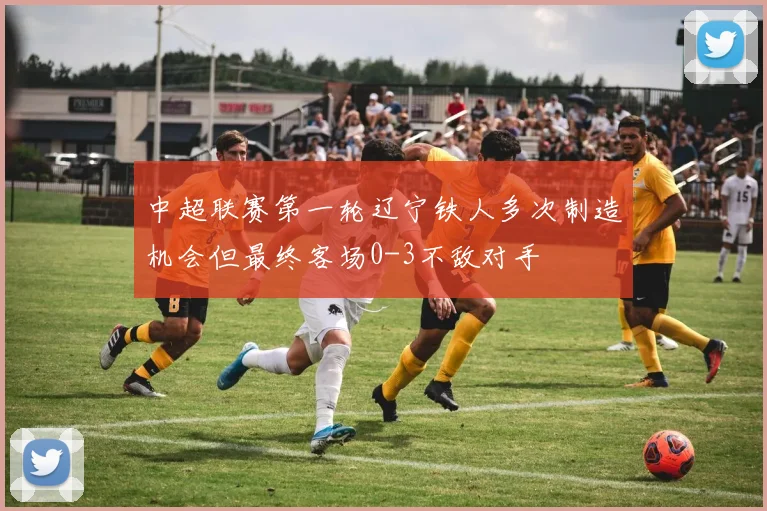 中超联赛第一轮辽宁铁人多次制造机会但最终客场0-3不敌对手