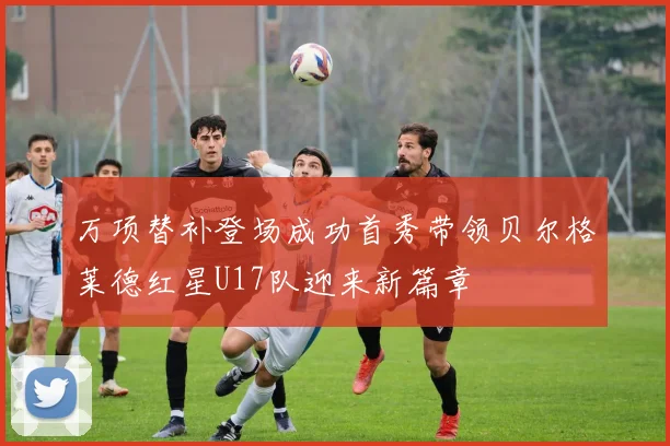 万项替补登场成功首秀带领贝尔格莱德红星U17队迎来新篇章