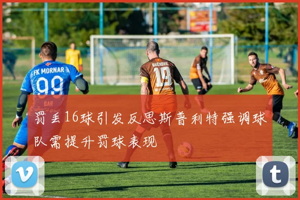 罚丢16球引发反思斯普利特强调球队需提升罚球表现