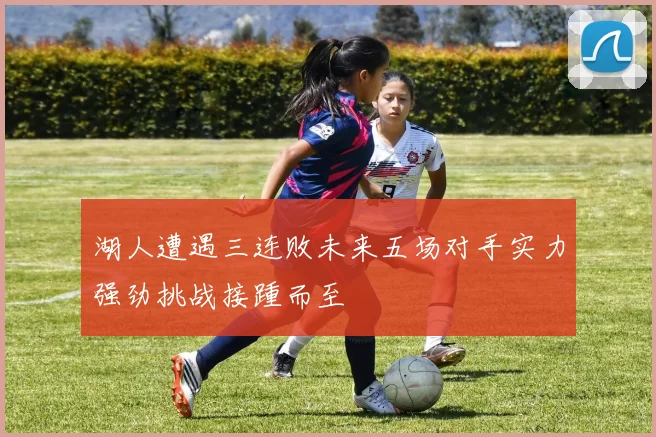 湖人遭遇三连败未来五场对手实力强劲挑战接踵而至