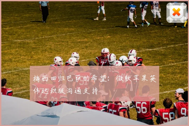 梅西回归巴萨的希望：微软苹果英伟达积极沟通支持