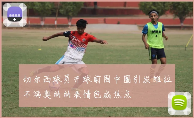 切尔西球员开球前围中圈引发维拉不满奥纳纳表情包成焦点
