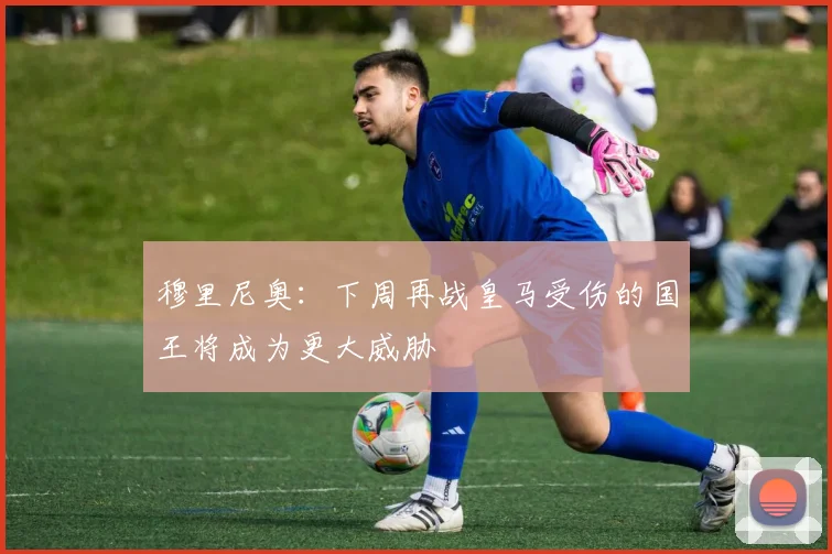 穆里尼奥：下周再战皇马受伤的国王将成为更大威胁