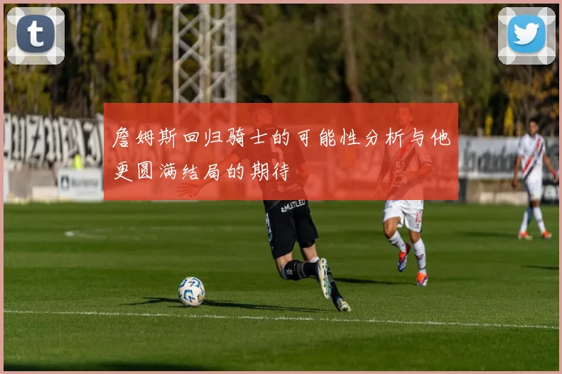 詹姆斯回归骑士的可能性分析与他更圆满结局的期待