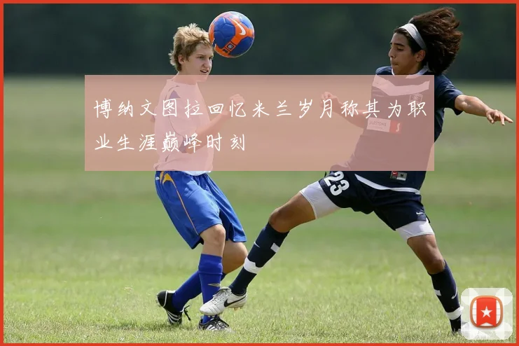 博纳文图拉回忆米兰岁月称其为职业生涯巅峰时刻