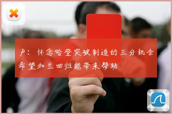 卢：怀念哈登突破制造的三分机会希望加兰回归能带来帮助