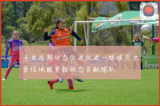 卡尔近期状态低迷仅进一球埃贝尔坚信他能重拾状态贡献球队